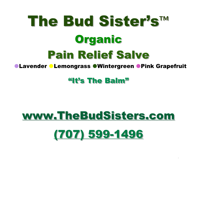 The Bud Sister’s™
Organic
Pain Relief Salve
  Lavender Lemongrass Wintergreen Pink Grapefruit

“It’s The Balm”

www.TheBudSisters.com 
(707) 599-1496 
TheBudSisters@gmail.com



